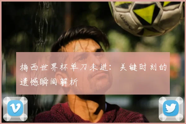 梅西世界杯单刀未进:关键时刻的遗憾瞬间解析
