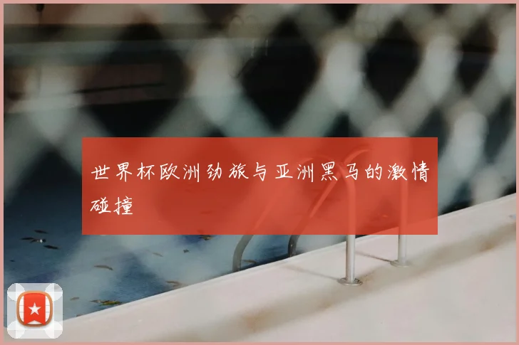 世界杯欧洲劲旅与亚洲黑马的激情碰撞