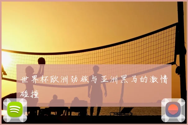 世界杯欧洲劲旅与亚洲黑马的激情碰撞