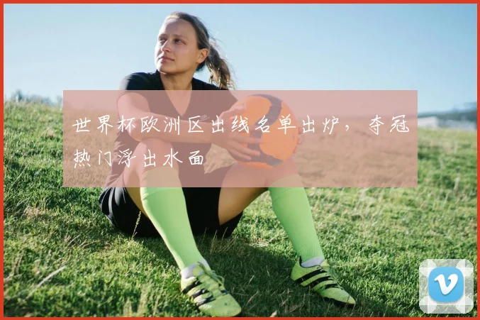 世界杯欧洲区出线名单出炉,夺冠热门浮出水面