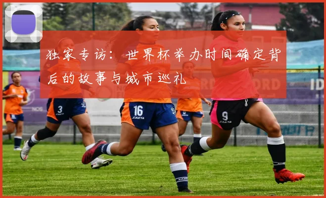 独家专访：世界杯举办时间确定背后的故事与城市巡礼