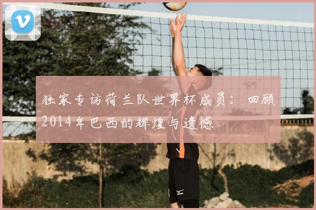 独家专访荷兰队世界杯成员:回顾2014年巴西的辉煌与遗憾