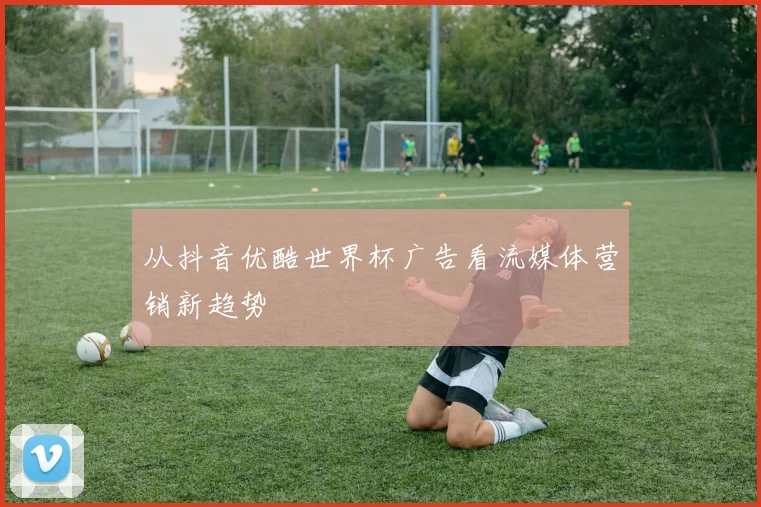 从抖音优酷世界杯广告看流媒体营销新趋势