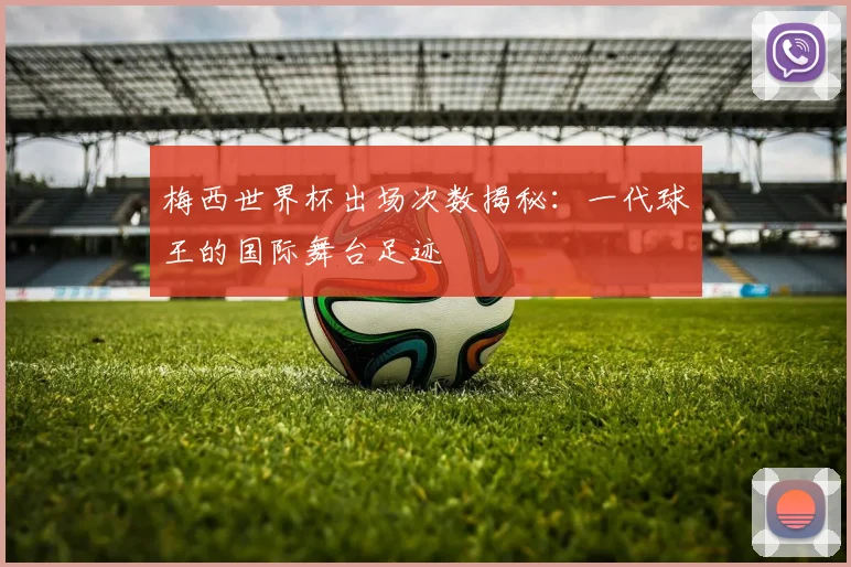 梅西世界杯出场次数揭秘:一代球王的国际舞台足迹