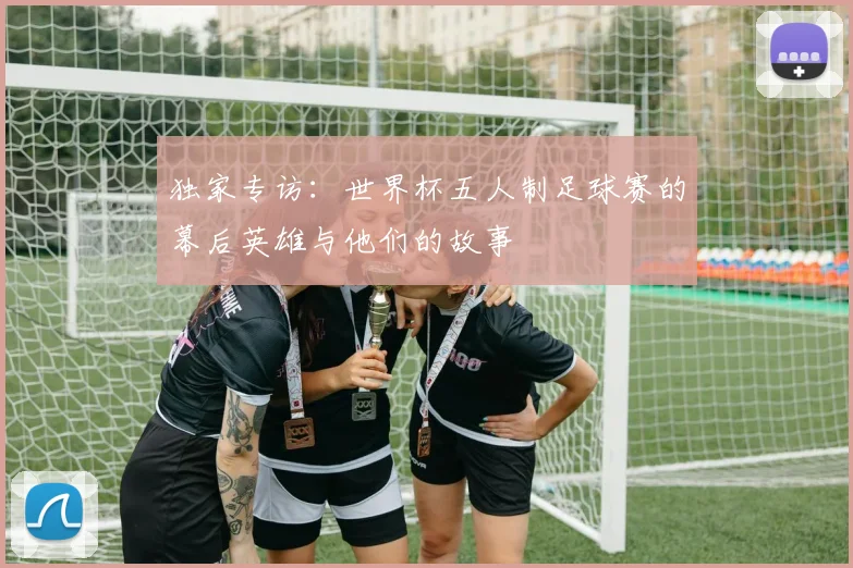 独家专访：世界杯五人制足球赛的幕后英雄与他们的故事