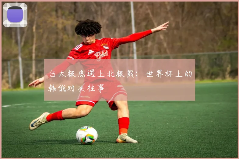 当太极虎遇上北极熊:世界杯上的韩俄对决往事